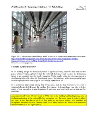 Draft Guidelines for Designing Fire Safety in Very Tall Buildings Page 50
March ,2012
Figure 10.2– Internal view of sky bridge which is used as an egress route between the two towers
http://alohomorra.com/petronas-twin-tower-building-architecture-design-kuala-lumpur-
malaysia/petronas-tower-building-design-kuala-lumpur-malaysia_3/
Permission to use image pending
Full/Total Building Evacuation
In tall building design, the horizontal portion of egress is usually relatively short and it is the
period of time which people are within the protected stairways which becomes the dominating
factor in an occupants time for total evacuation. While people within the stairways are at a
significantly reduced level of risk from fire & smoke, the building’s ability to structurally resist
the developing fire over time plays an increasingly important factor.
It is commonly appreciated among fire professionals that the fire resistance period for a
structural element tested under the standard fire exposure tests correlates very little with the
reality of how a complete structural system will react, and how long it will survive, in a real fire
condition.
An evacuation of Taipei 101 in Taiwan in 2004, prior to the building’s official opening, gave a
total evacuation time in the region of 2.5hrs when using only the egress stairs. In order to reduce
this time, at the direction of the local fire authority, the egress strategy was modified to
incorporate the use of elevators from the upper floors which resulted in a reduction in the overall
evacuation time to in the region of 1 hr.
 