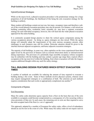Draft Guidelines for Designing Fire Safety in Very Tall Buildings Page 51
March ,2012
Hybrid/Combined Strategies
While on the macro level, a phased evacuation procedure is the predominate strategy for a large
proportion of all tall buildings, the likelihood of this being the sole evacuation strategy for the
building is unlikely.
Many modern tall buildings contain not just one, but many, occupancy types and therefore a sub-
set of the overall phased evacuation procedure may also be present. For instance, a tall mixed use
building containing office, residential, hotel, assembly etc. may have a separate evacuation
strategy for each individual occupancy; however, this will feed into the wider phased evacuation
approach for the entire building.
It is commonly accepted design practice to share the vertical egress components among the
various occupancies present - by doing so, egress strategies are also mixed. While the egress
design will naturally adopt the requirements of the most onerous occupancy present, other
challenges in such instances may still be evident. Particular attention should be given to the
interface between adjacent occupancies, and hence adjacent evacuation strategies.
The majority of tall buildings, in some way, often capitalize on the views experienced from their
upper levels by the provision of features such as external observation decks or internal/external
dining experiences. The provision of a potentially large assembly occupancy (whose occupants
may be unfamiliar with the building and may contain a greater age range than a typical office's
occupants) at the top most level within the building, from where evacuation will take the longest,
requires additional thought within any such fire safety strategy.
TALL BUILDING DESIGN FEATURES WHICH EFFECT EVACUATION
TIMES
A number of methods are available for reducing the amount of time required to evacuate a
building during a fire event. Some of these methods involve physical systems, whereas some
may require management strategies or a combination of both. The selection of such methods
requires consideration that each works to appropriately complement one another.68
Components of Egress
Exit Discounting
Many fire safety codes determine egress capacity from a floor on the basis that one of the exits
available to occupants could become compromised as a consequence of a fire occurring within a
close proximity of that exit. In such cases, the remaining exit or exits are then required to serve
the total occupant load of the floor (i.e. an n-1 approach).
This approach, adopted by a number of European fire safety codes, offers a level of redundancy
should an exit be lost in the event of a fire. While many fire safety codes do not require such an
 