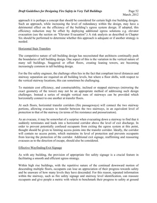 Draft Guidelines for Designing Fire Safety in Very Tall Buildings Page 52
March ,2012
approach it is perhaps a concept that should be considered for certain high rise building designs.
Such an approach, while increasing the level of redundancy within the design, may have a
detrimental effect on the efficiency of the building’s egress system design. If adopted, this
efficiency reduction may be offset by deploying additional egress solutions e.g. elevator
evacuation (see the section on "Elevator Evacuation".) A risk analysis as described in Chapter
Six should be performed to determine whether this approach is adequate or if another strategy is
needed.
Horizontal Stair Transfers
The competitive nature of tall building design has necessitated that architects continually push
the boundaries of tall building design. One aspect of this is the variation in the vertical nature of
many tall buildings. Staggered or offset floors, creating leaning towers, are becoming
increasingly common in tall building design.
For the fire safety engineer, the challenge often lies in the fact that compliant travel distances and
stairway separation are required on all building levels, but where a floor shifts, with respect to
the vertical stairway locations, this can sometimes be challenging.
To maintain cost efficiency, and constructability, inclined or stepped stairways (mirroring the
exact geometry of the tower) may not be an appropriate method of addressing such design
challenges. Instead a series of straight vertical runs of stairways can be provided which
horizontally connect to one another at transfer floors.
At such floors, horizontal transfer corridors (fire passageways) will connect the two stairway
portions, allowing evacuees to transfer between the two stairways, in an equivalent level of
protection to that of the stairway (in terms of fire resistance and pressurization).
As an evacuee, it may be somewhat of a surprise when evacuating down a stairway to find that it
suddenly terminates and leads into a horizontal corridor above the level of exit discharge. In
order to prevent potentially confused occupants from exiting the egress system at this point,
thought should be given to limiting access points into the transfer corridor. Ideally, the corridor
will contain no access points, which maintains its level of protection and prevents occupants
from leaving the protection of the corridor. Additional exit signage, reaffirming and reassuring
evacuees as to the direction of escape, should also be considered.
Effective Wayfinding/Exit Signage
As with any building, the provision of appropriate fire safety signage is a crucial feature in
facilitating a smooth and efficient egress strategy.
Within high rise buildings, with the repetitive nature of the continual downward motion of
descending multiple floors, occupants can lose an appreciation of their progress towards safety
and be unaware of how many levels they have descended. For this reason, repeated information
within the stairway, such as fire safety signage and stairway level identification, can reassure
occupants and give people a metric with which to benchmark their progress to safety at ground
 