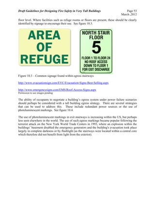 Draft Guidelines for Designing Fire Safety in Very Tall Buildings Page 53
March ,2012
floor level. Where facilities such as refuge rooms or floors are present, these should be clearly
identified by signage to encourage their use. See figure 10.3.
Figure 10.3 – Common signage found within egress stairways
http://www.evacuationsign.com/EVC/Evacuation-Signs-Best-Selling.aspx
http://www.emergencysigns.com/EMS/Roof-Access-Signs.aspx
Permission to use images pending
The ability of occupants to negotiate a building’s egress system under power failure scenarios
should perhaps be considered with a tall building egress strategy. There are several strategies
that can be used to address this. These include redundant power sources or the use of
photoluminescent markings. See figure 10.4.
The use of photoluminescent markings in exit stairways is increasing within the US, but perhaps
less seen elsewhere in the world. The use of such egress markings became popular following the
terrorist attack on the New York World Trade Centers in 1993, where an explosion within the
buildings’ basement disabled the emergency generators and the building's evacuation took place
largely in complete darkness or by flashlight (as the stairways were located within a central core
which therefore did not benefit from light from the exterior).
 