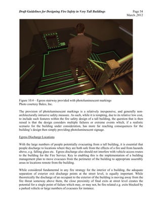 Draft Guidelines for Designing Fire Safety in Very Tall Buildings Page 54
March ,2012
Figure 10.4 – Egress stairway provided with photoluminescent markings
Photo courtesy Balco, Inc.
The provision of photoluminescent markings is a relatively inexpensive, and generally non-
architecturally intrusive safety measure. As such, while it is tempting, due to its relative low cost,
to include such features within the fire safety design of a tall building, the question that is then
raised is that the design considers multiple failures or extreme events which, if a realistic
scenario for the building under consideration, has more far reaching consequences for the
building’s design then simply providing photoluminescent signage.
Egress Discharge Locations
With the large numbers of people potentially evacuating from a tall building, it is essential that
people discharge to locations where they are both safe from the effects of a fire and from hazards
above, e.g. falling glass etc. Egress discharge also should not interfere with vehicle access routes
to the building for the Fire Service. Key to enabling this is the implementation of a building
management plan to move evacuees from the perimeter of the building to appropriate assembly
areas in locations remote from the building.
While considered fundamental in any fire strategy for the interior of a building, the adequate
separation of exterior exit discharge points at the street level, is equally important. While
theoretically the discharge of an occupant to the exterior of the building is moving away from the
fire threat someway above them, the close proximity of final exits at street level creates the
potential for a single point of failure which may, or may not, be fire related e.g. exits blocked by
a parked vehicle or large numbers of evacuees for instance.
 