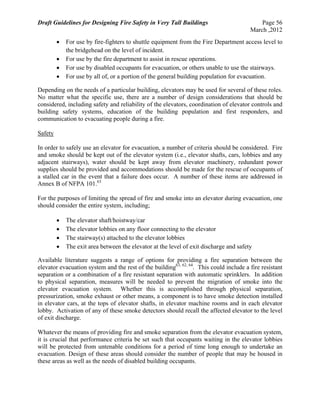 Draft Guidelines for Designing Fire Safety in Very Tall Buildings Page 56
March ,2012
 For use by fire-fighters to shuttle equipment from the Fire Department access level to
the bridgehead on the level of incident.
 For use by the fire department to assist in rescue operations.
 For use by disabled occupants for evacuation, or others unable to use the stairways.
 For use by all of, or a portion of the general building population for evacuation.
Depending on the needs of a particular building, elevators may be used for several of these roles.
No matter what the specific use, there are a number of design considerations that should be
considered, including safety and reliability of the elevators, coordination of elevator controls and
building safety systems, education of the building population and first responders, and
communication to evacuating people during a fire.
Safety
In order to safely use an elevator for evacuation, a number of criteria should be considered. Fire
and smoke should be kept out of the elevator system (i.e., elevator shafts, cars, lobbies and any
adjacent stairways), water should be kept away from elevator machinery, redundant power
supplies should be provided and accommodations should be made for the rescue of occupants of
a stalled car in the event that a failure does occur. A number of these items are addressed in
Annex B of NFPA 101.63
For the purposes of limiting the spread of fire and smoke into an elevator during evacuation, one
should consider the entire system, including;
 The elevator shaft/hoistway/car
 The elevator lobbies on any floor connecting to the elevator
 The stairway(s) attached to the elevator lobbies
 The exit area between the elevator at the level of exit discharge and safety
Available literature suggests a range of options for providing a fire separation between the
elevator evacuation system and the rest of the building63, 62, 64
. This could include a fire resistant
separation or a combination of a fire resistant separation with automatic sprinklers. In addition
to physical separation, measures will be needed to prevent the migration of smoke into the
elevator evacuation system. Whether this is accomplished through physical separation,
pressurization, smoke exhaust or other means, a component is to have smoke detection installed
in elevator cars, at the tops of elevator shafts, in elevator machine rooms and in each elevator
lobby. Activation of any of these smoke detectors should recall the affected elevator to the level
of exit discharge.
Whatever the means of providing fire and smoke separation from the elevator evacuation system,
it is crucial that performance criteria be set such that occupants waiting in the elevator lobbies
will be protected from untenable conditions for a period of time long enough to undertake an
evacuation. Design of these areas should consider the number of people that may be housed in
these areas as well as the needs of disabled building occupants.
 