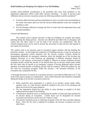 Draft Guidelines for Designing Fire Safety in Very Tall Buildings Page 57
March ,2012
Another safety/reliability consideration is the possibility that water from sprinklers or fire
department suppression efforts could affect elevator machinery. In order to prevent water
infiltration into an elevator evacuation system, the following methods could be considered.63
 Construct shaft enclosures and any penetrations in such a way that water accumulating on
the inside wall cannot spill over into the elevator shafts/machine rooms (for example by
installing a curb).
 Provide drainage sufficient to manage the flow of water from fire department hoses and
activated sprinklers.
Controls and Operations
The controls used to operate elevators in high rise buildings are complex and require
planning during the design process. Elevator cars should be provided with an emergency call
system that will allow riders to call for help if the elevator cars malfunctions. The fire
control/command room can be used to monitor the movement of each elevator and respond to
any request for assistance.
The controls used to run elevators used in evacuation require interface with the building fire
protection systems. As the height and complexity of a building increases, it may be necessary to
pre-program automated control responses into the elevator systems. Controls should be
programmed differently for emergency situations where the intended use of the elevators has
changed. Decisions as to what functions are appropriate in different situations should be
informed by a risk analysis, as discussed in Chapter 6. Whereas in normal conditions elevator
occupants usually control the elevator to the desired floor (by an elevator control panel within
the car), there may be benefit in an emergency scenario of having dedicated egress elevator
operators (a trained member of building security staff for instance). While this reduces by one
the room for evacuating occupants within the elevator, i the increased efficiency of the
evacuation may compensate for this.
A thorough discussion of controls for evacuation elevators is provided by Bukowski et al.,64
and
some of the major concepts are outlined here. Some control functions that should be considered
during the design of an elevator evacuation system are:
 When smoke/fire have penetrated to a portion of an elevator system (shaft, lobby,
machine room, etc.) that elevator should be recalled to the level of exit discharge and
taken out of service for egress purposes.
 The fire department should have the ability to route elevators as needed to fit their
suppression/rescue plan for the building.
 Consideration should be given to minimizing the number of starts and stops required for
an elevator during an evacuation. Certain floors can be designated for elevator
evacuation and elevators can be run in an “express” mode.
 First priority should be given to collecting occupants of the fire floor and other adjacent
floors. Once the fire zone is emptied of occupants, the elevator evacuation can serve
other floors.
 