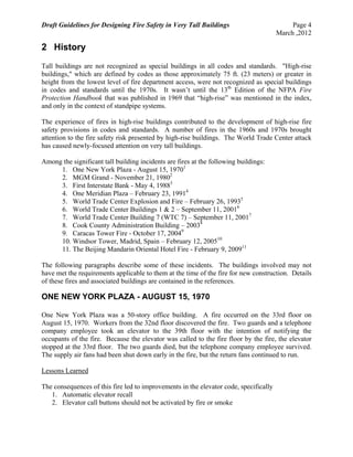 Draft Guidelines for Designing Fire Safety in Very Tall Buildings Page 4
March ,2012
2 History
Tall buildings are not recognized as special buildings in all codes and standards. "High-rise
buildings," which are defined by codes as those approximately 75 ft. (23 meters) or greater in
height from the lowest level of fire department access, were not recognized as special buildings
in codes and standards until the 1970s. It wasn’t until the 13th
Edition of the NFPA Fire
Protection Handbook that was published in 1969 that “high-rise” was mentioned in the index,
and only in the context of standpipe systems.
The experience of fires in high-rise buildings contributed to the development of high-rise fire
safety provisions in codes and standards. A number of fires in the 1960s and 1970s brought
attention to the fire safety risk presented by high-rise buildings. The World Trade Center attack
has caused newly-focused attention on very tall buildings.
Among the significant tall building incidents are fires at the following buildings:
1. One New York Plaza - August 15, 19701
2. MGM Grand - November 21, 19802
3. First Interstate Bank - May 4, 19883
4. One Meridian Plaza – February 23, 19914
5. World Trade Center Explosion and Fire – February 26, 19935
6. World Trade Center Buildings 1 & 2 – September 11, 20016
7. World Trade Center Building 7 (WTC 7) – September 11, 20017
8. Cook County Administration Building – 20038
9. Caracas Tower Fire - October 17, 20049
10. Windsor Tower, Madrid, Spain – February 12, 200510
11. The Beijing Mandarin Oriental Hotel Fire - February 9, 200911
The following paragraphs describe some of these incidents. The buildings involved may not
have met the requirements applicable to them at the time of the fire for new construction. Details
of these fires and associated buildings are contained in the references.
ONE NEW YORK PLAZA - AUGUST 15, 1970
One New York Plaza was a 50-story office building. A fire occurred on the 33rd floor on
August 15, 1970. Workers from the 32nd floor discovered the fire. Two guards and a telephone
company employee took an elevator to the 39th floor with the intention of notifying the
occupants of the fire. Because the elevator was called to the fire floor by the fire, the elevator
stopped at the 33rd floor. The two guards died, but the telephone company employee survived.
The supply air fans had been shut down early in the fire, but the return fans continued to run.
Lessons Learned
The consequences of this fire led to improvements in the elevator code, specifically
1. Automatic elevator recall
2. Elevator call buttons should not be activated by fire or smoke
 