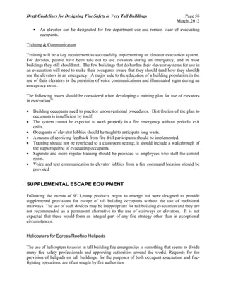 Draft Guidelines for Designing Fire Safety in Very Tall Buildings Page 58
March ,2012
 An elevator can be designated for fire department use and remain clear of evacuating
occupants.
Training & Communication
Training will be a key requirement to successfully implementing an elevator evacuation system.
For decades, people have been told not to use elevators during an emergency, and in most
buildings they still should not. The few buildings that do harden their elevator systems for use in
an evacuation will need to make their occupants aware that they should (and how they should)
use the elevators in an emergency. A major aide to the education of a building population in the
use of their elevators is the provision of voice communications and illuminated signs during an
emergency event.
The following issues should be considered when developing a training plan for use of elevators
in evacuation61
:
 Building occupants need to practice unconventional procedures. Distribution of the plan to
occupants is insufficient by itself.
 The system cannot be expected to work properly in a fire emergency without periodic exit
drills.
 Occupants of elevator lobbies should be taught to anticipate long waits.
 A means of receiving feedback from fire drill participants should be implemented.
 Training should not be restricted to a classroom setting; it should include a walkthrough of
the steps required of evacuating occupants.
 Separate and more regular training should be provided to employees who staff the control
room.
 Voice and text communication to elevator lobbies from a fire command location should be
provided
SUPPLEMENTAL ESCAPE EQUIPMENT
Following the events of 9/11,many products began to emerge hat were designed to provide
supplemental provisions for escape of tall building occupants without the use of traditional
stairways. The use of such devices may be inappropriate for tall building evacuation and they are
not recommended as a permanent alternative to the use of stairways or elevators. It is not
expected that these would form an integral part of any fire strategy other than in exceptional
circumstances.
Helicopters for Egress/Rooftop Helipads
The use of helicopters to assist in tall building fire emergencies is something that seems to divide
many fire safety professionals and approving authorities around the world. Requests for the
provision of helipads on tall buildings, for the purposes of both occupant evacuation and fire-
fighting operations, are often sought by fire authorities.
 