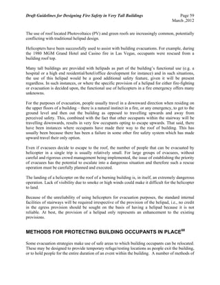 Draft Guidelines for Designing Fire Safety in Very Tall Buildings Page 59
March ,2012
The use of roof located Photovoltaics (PV) and green roofs are increasingly common, potentially
conflicting with traditional helipad design.
Helicopters have been successfully used to assist with building evacuations. For example, during
the 1980 MGM Grand Hotel and Casino fire in Las Vegas, occupants were rescued from a
building roof top.
Many tall buildings are provided with helipads as part of the building’s functional use (e.g. a
hospital or a high end residential/hotel/office development for instance) and in such situations,
the use of this helipad would be a good additional safety feature, given it will be present
regardless. In such instances, or where the specific provision of a helipad for either fire-fighting
or evacuation is decided upon, the functional use of helicopters in a fire emergency offers many
unknowns.
For the purposes of evacuation, people usually travel in a downward direction when residing on
the upper floors of a building – there is a natural instinct in a fire, or any emergency, to get to the
ground level and then out the building as opposed to travelling upwards and away from
perceived safety. This, combined with the fact that other occupants within the stairway will be
travelling downwards, results in very few occupants opting to escape upwards. That said, there
have been instances where occupants have made their way to the roof of building. This has
usually been because there has been a failure in some other fire safety system which has made
upward travel their only option.
Even if evacuees decide to escape to the roof, the number of people that can be evacuated by
helicopter in a single trip is usually relatively small. For large groups of evacuees, without
careful and rigorous crowd management being implemented, the issue of establishing the priority
of evacuees has the potential to escalate into a dangerous situation and therefore such a rescue
operation must be carefully planned and executed.
The landing of a helicopter on the roof of a burning building is, in itself, an extremely dangerous
operation. Lack of visibility due to smoke or high winds could make it difficult for the helicopter
to land.
Because of the unreliability of using helicopters for evacuation purposes, the standard internal
facilities of stairways will be required irrespective of the provision of the helipad, i.e., no credit
in the egress provision should be sought on the basis of having a helipad because it is not
reliable. At best, the provision of a helipad only represents an enhancement to the existing
provisions.
METHODS FOR PROTECTING BUILDING OCCUPANTS IN PLACE68
Some evacuation strategies make use of safe areas to which building occupants can be relocated.
These may be designed to provide temporary refuge/resting locations as people exit the building,
or to hold people for the entire duration of an event within the building. A number of methods of
 