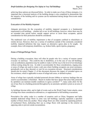 Draft Guidelines for Designing Fire Safety in Very Tall Buildings Page 60
March ,2012
achieving these options are discussed below. In order to make use of any of these strategies, it is
important that a structural analysis of the building design is also completed to demonstrate that
the integrity of the building and its systems can be maintained during design fires/events under
consideration.
Evacuation of the Mobility Impaired
Adequate provisions for the evacuation of mobility impaired occupants is a fundamental
requirement in all buildings – whether tall or not. In tall buildings, however, where there may be
an extended time period before outside support arrives to assist these occupants, special
consideration for their protection should be considered.
The traditional view of mobility impairment is that of occupants confined to wheelchairs or
similar devices. However, there are a variety of conditions outside of the commonly considered
mobility impaired definition that may require an alternative egress plan to be sought, for
example, those with temporary disabilities, e.g. broken limbs, sports injuries, pregnancy.
Areas of Refuge/Refuge Floors
During a building evacuation, there will often be people who for a variety of reasons cannot
evacuate via stairways. This could be due to disabilities, or in the case of very tall buildings,
even an ambulatory population may be unable to make it all the way to the level of exit discharge
without resting along the way. In order to accommodate for these considerations, staging areas
or areas of refuge can used to create a safe area where building occupants can await assistance,
periodically rest as they descend, or wait for an evacuation elevator. Structural considerations
should also be noted; Chapter 11 of this document discusses the impact of extended egress on
fire resistance, which is applicable to areas of refuge/safe areas, or defend-in-place.
Areas of refuge have typically included protected elevator lobbies or stairway landings that are
sized to accommodate a wheelchair. Based on studies that have shown that areas fully protected
by sprinklers can maintain tenable conditions in egress corridors65, 66
, many codes allow for the
use of any floor in a building protected throughout by an automatic sprinkler system as an area of
refuge.
As buildings become taller, and in light of events such as the World Trade Center attacks, areas
of refuge have been considered as alternatives, or supplemental to full building evacuations.
Prescriptive fire safety codes in a number of countries such as China, Singapore and India
mandate dedicated refuge floors in some very tall buildings, typically separated a specified
number of floors from one another. These refuge floors are often created by separating portions
of mechanical floors, dedicating their use as refuge floors with openings to the exterior on
opposing sides to prevent smoke accumulation.
 