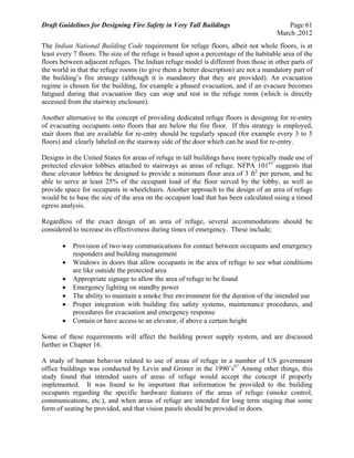 Draft Guidelines for Designing Fire Safety in Very Tall Buildings Page 61
March ,2012
The Indian National Building Code requirement for refuge floors, albeit not whole floors, is at
least every 7 floors. The size of the refuge is based upon a percentage of the habitable area of the
floors between adjacent refuges. The Indian refuge model is different from those in other parts of
the world in that the refuge rooms (to give them a better description) are not a mandatory part of
the building’s fire strategy (although it is mandatory that they are provided). An evacuation
regime is chosen for the building, for example a phased evacuation, and if an evacuee becomes
fatigued during that evacuation they can stop and rest in the refuge room (which is directly
accessed from the stairway enclosure).
Another alternative to the concept of providing dedicated refuge floors is designing for re-entry
of evacuating occupants onto floors that are below the fire floor. If this strategy is employed,
stair doors that are available for re-entry should be regularly spaced (for example every 3 to 5
floors) and clearly labeled on the stairway side of the door which can be used for re-entry.
Designs in the United States for areas of refuge in tall buildings have more typically made use of
protected elevator lobbies attached to stairways as areas of refuge. NFPA 10163
suggests that
these elevator lobbies be designed to provide a minimum floor area of 3 ft2
per person, and be
able to serve at least 25% of the occupant load of the floor served by the lobby, as well as
provide space for occupants in wheelchairs. Another approach to the design of an area of refuge
would be to base the size of the area on the occupant load that has been calculated using a timed
egress analysis.
Regardless of the exact design of an area of refuge, several accommodations should be
considered to increase its effectiveness during times of emergency. These include;
 Provision of two-way communications for contact between occupants and emergency
responders and building management
 Windows in doors that allow occupants in the area of refuge to see what conditions
are like outside the protected area
 Appropriate signage to allow the area of refuge to be found
 Emergency lighting on standby power
 The ability to maintain a smoke free environment for the duration of the intended use
 Proper integration with building fire safety systems, maintenance procedures, and
procedures for evacuation and emergency response
 Contain or have access to an elevator, if above a certain height
Some of these requirements will affect the building power supply system, and are discussed
further in Chapter 16.
A study of human behavior related to use of areas of refuge in a number of US government
office buildings was conducted by Levin and Groner in the 1990’s67
Among other things, this
study found that intended users of areas of refuge would accept the concept if properly
implemented. It was found to be important that information be provided to the building
occupants regarding the specific hardware features of the areas of refuge (smoke control,
communications, etc.), and when areas of refuge are intended for long term staging that some
form of seating be provided, and that vision panels should be provided in doors.
 