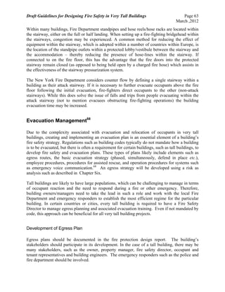 Draft Guidelines for Designing Fire Safety in Very Tall Buildings Page 63
March ,2012
Within many buildings, Fire Department standpipes and hose reels/hose racks are located within
the stairway, either on the full or half landing. When setting up a fire-fighting bridgehead within
the stairways, congestion may be experienced. A common method for reducing the effect of
equipment within the stairway, which is adopted within a number of countries within Europe, is
the location of the standpipe outlets within a protected lobby/vestibule between the stairway and
the accommodation – thereby reducing the presence of hose-lines within the stairway. If
connected to on the fire floor, this has the advantage that the fire doors into the protected
stairway remain closed (as opposed to being held open by a charged fire hose) which assists in
the effectiveness of the stairway pressurization system.
The New York Fire Department considers counter flow by defining a single stairway within a
building as their attack stairway. If it is necessary to further evacuate occupants above the fire
floor following the initial evacuation, fire-fighters direct occupants to the other (non-attack
stairways). While this does solve the issue of falls and trips from people evacuating within the
attack stairway (not to mention evacuees obstructing fire-fighting operations) the building
evacuation time may be increased.
Evacuation Management68
Due to the complexity associated with evacuation and relocation of occupants in very tall
buildings, creating and implementing an evacuation plan is an essential element of a building’s
fire safety strategy. Regulations such as building codes typically do not mandate how a building
is to be evacuated, but there is often a requirement for certain buildings, such as tall buildings, to
develop fire safety and evacuation plans. These types of plans likely include elements such as
egress routes, the basic evacuation strategy (phased, simultaneously, defend in place etc.),
employee procedures, procedures for assisted rescue, and operation procedures for systems such
as emergency voice communication.68
An egress strategy will be developed using a risk as
analysis such as described in Chapter Six.
Tall buildings are likely to have large populations, which can be challenging to manage in terms
of occupant reaction and the need to respond during a fire or other emergency. Therefore,
building owners/managers need to take the lead in such a role and work with the local Fire
Department and emergency responders to establish the most efficient regime for the particular
building. In certain countries or cities, every tall building is required to have a Fire Safety
Director to manage egress planning and associated evacuation training. Even if not mandated by
code, this approach can be beneficial for all very tall building projects.
Development of Egress Plan
Egress plans should be documented in the fire protection design report. The building’s
stakeholders should participate in its development. In the case of a tall building, there may be
many stakeholders, such as the owner, property manager, fire safety director, occupant and
tenant representatives and building engineers. The emergency responders such as the police and
fire department should be involved.
 