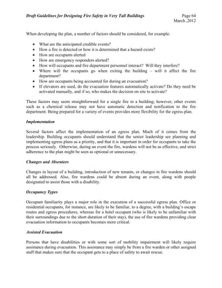 Draft Guidelines for Designing Fire Safety in Very Tall Buildings Page 64
March ,2012
When developing the plan, a number of factors should be considered, for example:
 What are the anticipated credible events?
 How a fire is detected or how it is determined that a hazard exists?
 How are occupants alerted
 How are emergency responders alerted?
 How will occupants and fire department personnel interact? Will they interfere?
 Where will the occupants go when exiting the building – will it affect the fire
department?
 How are occupants being accounted for during an evacuation?
 If elevators are used, do the evacuation features automatically activate? Do they need be
activated manually, and if so, who makes the decision on site to activate?
These factors may seem straightforward for a single fire in a building; however, other events
such as a chemical release may not have automatic detection and notification to the fire
department. Being prepared for a variety of events provides more flexibility for the egress plan.
Implementation
Several factors affect the implementation of an egress plan. Much of it comes from the
leadership. Building occupants should understand that the senior leadership see planning and
implementing egress plans as a priority, and that it is important in order for occupants to take the
process seriously. Otherwise, during an event the fire, wardens will not be as effective, and strict
adherence to the plan might be seen as optional or unnecessary.
Changes and Absentees
Changes in layout of a building, introduction of new tenants, or changes in fire wardens should
all be addressed. Also, fire wardens could be absent during an event, along with people
designated to assist those with a disability.
Occupancy Types
Occupant familiarity plays a major role in the execution of a successful egress plan. Office or
residential occupants, for instance, are likely to be familiar, to a degree, with a building’s escape
routes and egress procedures, whereas for a hotel occupant (who is likely to be unfamiliar with
their surroundings due to the short duration of their stay), the use of fire wardens providing clear
evacuation information to occupants becomes more critical.
Assisted Evacuation
Persons that have disabilities or with some sort of mobility impairment will likely require
assistance during evacuation. This assistance may simply be from a fire warden or other assigned
staff that makes sure that the occupant gets to a place of safety to await rescue.
 
