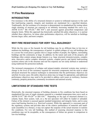 Draft Guidelines for Designing Fire Safety in Very Tall Buildings Page 65
March ,2012
11 Fire Resistance
INTRODUCTION
Fire resistance is the ability of a structural element or system to withstand exposure to fire such
that load-bearing capacity, integrity and insulation are maintained for a specified duration.
Traditionally, the fire resistance of a structure is demonstrated via standardized fire testing where
single elements of structure are exposed to an infinitely increasing standard fire curve (e.g.
ASTM E119,69
BS 476:20,70
ISO 83471
) and assessed against prescribed temperature and
integrity limits. While this approach has historically satisfied life-safety objectives, it is unclear
whether these objectives, let alone other performance objectives, will be satisfied as buildings
become larger, taller, and more complex.
WHY FIRE RESISTANCE FOR VERY TALL BUILDINGS?
While the fire sizes or fire hazards for tall buildings may be no different than in low-rise or
medium-rise buildings, the consequences of partial- or global collapse of very tall buildings due
to a severe fire event poses a greater risk to a larger number of people, fire fighters, surrounding
buildings and the community at large. In addition, by the nature and scale of the projects, tall
buildings often contain unique design features (e.g. large structural elements/systems, complex
atria, innovative and/or complex structural systems, coupled gravity and lateral load-resisting
systems) whose role in the structure and real fire response are not easily defined or understood
using traditional fire protection methods.
The increased consequences of collapse and unique/complex structural systems may warrant a
change in the level of fire resistance required for structural components and the need to adopt
advanced structural fire analysis techniques to demonstrate that the performance objectives are
satisfied. In some cases, life-safety objectives alone may no longer be appropriate, and additional
performance objectives may need to be provided to address such issues as resiliency, business
continuity, property protection, community investments and national security.
LIMITATIONS OF STANDARD FIRE TESTS
Historically, the structural response of building elements in fire conditions has been based on
standardized fire tests of single elements exposed to a standard temperature-time curve such as
ASTM E119,69
BS 476:2070
or ISO 834.71
Depending on the type of structural element (i.e.
column, beam, floor system, wall, etc.), the test specimen will either be loaded or unloaded.
Failure of the element is assessed against standard temperature and integrity limits, and in some
cases load bearing function (e.g. floor/roof systems). While this approach is a necessary part of
the regulatory systems and provides data on the relative performance of materials and small-
scale assemblies in a furnace, it may not capture the response of the actual structure in realistic
fire conditions. For very tall buildings, this method of assessing structural response in fire
conditions may not be acceptable, as the consequences of failure are greater in comparison to
low-rise buildings.
 