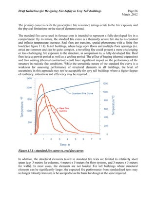 Draft Guidelines for Designing Fire Safety in Very Tall Buildings Page 66
March ,2012
The primary concerns with the prescriptive fire resistance ratings relate to the fire exposure and
the physical limitations on the size of elements tested.
The standard fire curve used in furnace tests is intended to represent a fully-developed fire in a
compartment. By its nature, the standard fire curve is a thermally severe fire due to its constant
and infinite temperature increase. Real fires are transient, spatial phenomena with a finite fire
load (See figure 11.1). In tall buildings, where large open floors and multiple floor openings (i.e.
atria) are common and can be quite complex, a travelling fire could present a more challenging
or less challenging fire exposure to the structure, in comparison to, a fully-developed fire. Real
fires have a growth period as well as a cooling period. The effect of heating (thermal expansion)
and then cooling (thermal contraction) could have significant impact on the performance of the
structure in realistic fire conditions. While the unrealistic nature of the standard fire curve is a
weakness for assessing performance of structural elements in all buildings, the level of
uncertainty in this approach may not be acceptable for very tall buildings where a higher degree
of resiliency, robustness and efficiency may be required.
Figure 11.1 - standard fire curve vs. real fire curves
In addition, the structural elements tested in standard fire tests are limited to relatively short
spans (e.g. 3 meters for columns, 4 meters x 5 meters for floor systems, and 3 meters x 3 meters
for walls). In most cases, the elements are not loaded. For tall buildings where structural
elements can be significantly larger, the expected fire performance from standardized tests may
no longer robustly translate or be acceptable as the basis for design at the scale required.
 
