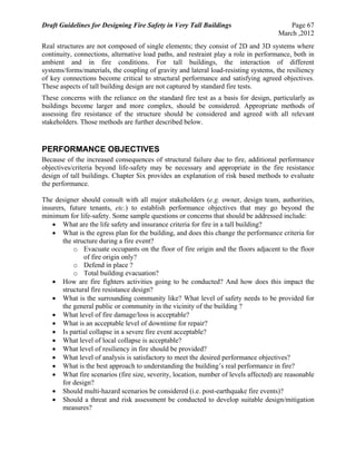 Draft Guidelines for Designing Fire Safety in Very Tall Buildings Page 67
March ,2012
Real structures are not composed of single elements; they consist of 2D and 3D systems where
continuity, connections, alternative load paths, and restraint play a role in performance, both in
ambient and in fire conditions. For tall buildings, the interaction of different
systems/forms/materials, the coupling of gravity and lateral load-resisting systems, the resiliency
of key connections become critical to structural performance and satisfying agreed objectives.
These aspects of tall building design are not captured by standard fire tests.
These concerns with the reliance on the standard fire test as a basis for design, particularly as
buildings become larger and more complex, should be considered. Appropriate methods of
assessing fire resistance of the structure should be considered and agreed with all relevant
stakeholders. Those methods are further described below.
PERFORMANCE OBJECTIVES
Because of the increased consequences of structural failure due to fire, additional performance
objectives/criteria beyond life-safety may be necessary and appropriate in the fire resistance
design of tall buildings. Chapter Six provides an explanation of risk based methods to evaluate
the performance.
The designer should consult with all major stakeholders (e.g. owner, design team, authorities,
insurers, future tenants, etc.) to establish performance objectives that may go beyond the
minimum for life-safety. Some sample questions or concerns that should be addressed include:
 What are the life safety and insurance criteria for fire in a tall building?
 What is the egress plan for the building, and does this change the performance criteria for
the structure during a fire event?
o Evacuate occupants on the floor of fire origin and the floors adjacent to the floor
of fire origin only?
o Defend in place ?
o Total building evacuation?
 How are fire fighters activities going to be conducted? And how does this impact the
structural fire resistance design?
 What is the surrounding community like? What level of safety needs to be provided for
the general public or community in the vicinity of the building ?
 What level of fire damage/loss is acceptable?
 What is an acceptable level of downtime for repair?
 Is partial collapse in a severe fire event acceptable?
 What level of local collapse is acceptable?
 What level of resiliency in fire should be provided?
 What level of analysis is satisfactory to meet the desired performance objectives?
 What is the best approach to understanding the building’s real performance in fire?
 What fire scenarios (fire size, severity, location, number of levels affected) are reasonable
for design?
 Should multi-hazard scenarios be considered (i.e. post-earthquake fire events)?
 Should a threat and risk assessment be conducted to develop suitable design/mitigation
measures?
 