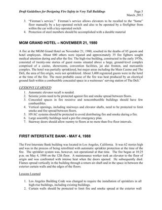 Draft Guidelines for Designing Fire Safety in Very Tall Buildings Page 5
March ,2012
3. “Fireman’s service.” Fireman’s service allows elevators to be recalled to the “home”
floor manually by a key-operated switch and also to be operated by a firefighter from
within the car with a key-operated switch
4. Protection of steel members should be accomplished with a durable material
MGM GRAND HOTEL – NOVEMBER 21, 1980
A fire at the MGM Grand Hotel on November 21, 1980, resulted in the deaths of 85 guests and
hotel employees. About 600 others were injured and approximately 35 fire fighters sought
medical attention during and after the fire. The high-rise building, constructed in the early 1970s,
consisted of twenty-one stories of guest rooms situated above a large, ground-level complex
comprised of a casino, showrooms, convention facilities, jai alai fronton, and mercantile
complex. The hotel was partially sprinklered, but major areas including the Main Casino and The
Deli, the area of fire origin, were not sprinklered. About 3,400 registered guests were in the hotel
at the time of the fire. The most probable cause of the fire was heat produced by an electrical
ground fault within a combustible concealed space in a waitresses’ serving station of The Deli.2
LESSONS LEARNED
1. Automatic elevator recall is needed.
2. Seismic joints need to be protected against fire and smoke spread between floors.
3. Concealed spaces in fire resistive and noncombustible buildings should have few
combustibles.
4. Vertical openings, including stairways and elevator shafts, need to be protected to limit
smoke and fire spread between floors.
5. HVAC systems should be protected to avoid distributing fire and smoke during a fire.
6. Large assembly buildings need a pre-fire emergency plan.
7. Stairway doors should allow reentry to floors at no more than five floor intervals.
FIRST INTERSTATE BANK - MAY 4, 1988
The First Interstate Bank building was located in Los Angeles, California. It was 62 stories high
and was in the process of being retrofitted with automatic sprinkler protection at the time of the
fire. The sprinkler system was, however, not operational at that time. The fire began at 10:25
p.m. on May 4, 1988 on the 12th floor. A maintenance worker took an elevator to the floor of
origin and was confronted with intense heat when the doors opened. He subsequently died.
Flames spread vertically in the building through a return air-shaft and in the space in between the
exterior curtain walls and the edges of the floors.
Lessons Learned
1. Los Angeles Building Code was changed to require the installation of sprinklers in all
high-rise buildings, including existing buildings.
2. Curtain walls should be protected to limit fire and smoke spread at the exterior wall
 