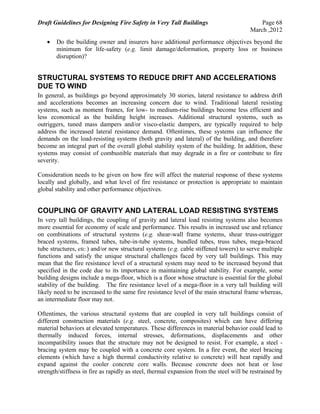 Draft Guidelines for Designing Fire Safety in Very Tall Buildings Page 68
March ,2012
 Do the building owner and insurers have additional performance objectives beyond the
minimum for life-safety (e.g. limit damage/deformation, property loss or business
disruption)?
STRUCTURAL SYSTEMS TO REDUCE DRIFT AND ACCELERATIONS
DUE TO WIND
In general, as buildings go beyond approximately 30 stories, lateral resistance to address drift
and accelerations becomes an increasing concern due to wind. Traditional lateral resisting
systems, such as moment frames, for low- to medium-rise buildings become less efficient and
less economical as the building height increases. Additional structural systems, such as
outriggers, tuned mass dampers and/or visco-elastic dampers, are typically required to help
address the increased lateral resistance demand. Oftentimes, these systems can influence the
demands on the load-resisting systems (both gravity and lateral) of the building, and therefore
become an integral part of the overall global stability system of the building. In addition, these
systems may consist of combustible materials that may degrade in a fire or contribute to fire
severity.
Consideration needs to be given on how fire will affect the material response of these systems
locally and globally, and what level of fire resistance or protection is appropriate to maintain
global stability and other performance objectives.
COUPLING OF GRAVITY AND LATERAL LOAD RESISTING SYSTEMS
In very tall buildings, the coupling of gravity and lateral load resisting systems also becomes
more essential for economy of scale and performance. This results in increased use and reliance
on combinations of structural systems (e.g. shear-wall frame systems, shear truss-outrigger
braced systems, framed tubes, tube-in-tube systems, bundled tubes, truss tubes, mega-braced
tube structures, etc.) and/or new structural systems (e.g. cable stiffened towers) to serve multiple
functions and satisfy the unique structural challenges faced by very tall buildings. This may
mean that the fire resistance level of a structural system may need to be increased beyond that
specified in the code due to its importance in maintaining global stability. For example, some
building designs include a mega-floor, which is a floor whose structure is essential for the global
stability of the building. The fire resistance level of a mega-floor in a very tall building will
likely need to be increased to the same fire resistance level of the main structural frame whereas,
an intermediate floor may not.
Oftentimes, the various structural systems that are coupled in very tall buildings consist of
different construction materials (e.g. steel, concrete, composites) which can have differing
material behaviors at elevated temperatures. These differences in material behavior could lead to
thermally induced forces, internal stresses, deformations, displacements and other
incompatibility issues that the structure may not be designed to resist. For example, a steel -
bracing system may be coupled with a concrete core system. In a fire event, the steel bracing
elements (which have a high thermal conductivity relative to concrete) will heat rapidly and
expand against the cooler concrete core walls. Because concrete does not heat or lose
strength/stiffness in fire as rapidly as steel, thermal expansion from the steel will be restrained by
 