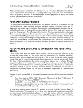 Draft Guidelines for Designing Fire Safety in Very Tall Buildings Page 69
March ,2012
the concrete and induce axial forces into the steel brace. In a fire, these thermal expansion forces
can be significant and potentially lead to yielding or buckling of the steel brace. Consideration
should be given to the effect of differing thermal material properties of gravity and lateral
resisting systems that are coupled in tall buildings.
POST-EARTHQUAKE FIRE RISK
The occurrence of fire following an earthquake is a potential concern for all structures, not just
very tall buildings. Water supplies, automatic sprinkler systems, emergency power and fire
department intervention may be limited or disrupted after a major earthquake. However, for very
tall buildings, because of the potential remoteness of the fire floor from grade level, it may take
more time for emergency fire fighting activities to occur. This may mean that a fire on the upper
floors could go unchecked for several hours and potentially travel to multiple floors.
Consideration should be given to the impact of a fire on the performance of the structure post-
earthquake. This may consist of a post-earthquake fire risk assessment, structural fire analysis of
various fire scenarios (e.g. fully-developed post flashover fire over a single floor, multiple floor
fires, travelling fires, etc.), providing additional fire safety provisions to mitigate fire ignition or
spread, etc.
POTENTIAL FIRE SCENARIOS TO CONSIDER IN FIRE RESISTANCE
DESIGN
Unlike design basis fires for smoke control systems, which are typically governed by the
incipient and growth phases of a fire, design basis fires for structural fire resistance is generally
concerned with fully-developed post-flashover fires. This is when the fire has moved past the
growth phase and all combustible contents in the compartment are burning. It’s generally during
this phase of the fire and during the cooling phase when a structure can be affected. The peak
temperatures, duration of peak conditions, and overall fire severity are a function of combustible
fuel load and amount of ventilation (or openings). In tall buildings, the amount of combustibles
may be no different to low-rise buildings; however, the ratio of ventilation (i.e. windows) to
combustibles is generally higher and can result in higher peak temperatures in a post-flashover
fire scenario.
Various methods are available to the designers to determine post-flashover events/conditions,
e.g.:72
 One Zone Models (SFPE S.01,73
Pettersson, Magnusson & Thor;74
Babrauskas &
Williamson 1978,75
Ozone,76
SFIRE-477
)
 Standard fire curves (e.g. ASTM E119,69
ISO 834,71
BS 476:2070
)
 Parametric temperature-time curves (e.g. Babrauskas Method,78
Eurocodes,79
Lie’s
Model,80
Mäkeläinen's Model,81
etc.)
In some cases, adopting a post-flashover fire scenario as the basis for design may not always be
the correct approach.73
For example, in very large open spaces (such as atria, open plan office
layouts, enclosed stadia, airport terminals, etc.) or where the structure is located external to the
internal floorplate, which can often occur in very tall buildings, a post-flashover fire is unlikely.
 