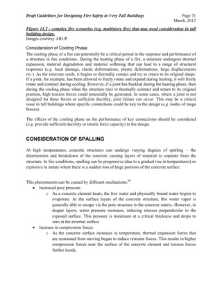 Draft Guidelines for Designing Fire Safety in Very Tall Buildings Page 71
March ,2012
Figure 11.2 - complex fire scenarios (e.g. multistory fire) that may need consideration in tall
building design.
Images courtesy ARUP
Consideration of Cooling Phase
The cooling phase of a fire can potentially be a critical period in the response and performance of
a structure in fire conditions. During the heating phase of a fire, a structure undergoes thermal
expansion, material degradation and material softening that can lead to a range of structural
responses (e.g. local damage, elastic deformations, plastic deformations, large displacements
etc.). As the structure cools, it begins to thermally contact and try to return to its original shape.
If a joint, for example, has been allowed to freely rotate and expand during heating, it will freely
rotate and contract during cooling. However, if a joint has buckled during the heating phase, then
during the cooling phase when the structure tries to thermally contract and return to its original
position, high tension forces could potentially be generated. In some cases, where a joint is not
designed for these forces or sufficient ductility, joint failure can occur. This may be a critical
issue in tall buildings where specific connections could be key to the design (e.g. nodes of mega
braces).
The effects of the cooling phase on the performance of key connections should be considered
(e.g. provide sufficient ductility or tensile force capacity) in the design.
CONSIDERATION OF SPALLING
At high temperatures, concrete structures can undergo varying degrees of spalling – the
deterioration and breakdown of the concrete causing layers of material to separate from the
structure. In fire conditions, spalling can be progressive (due to a gradual rise in temperatures) or
explosive in nature where there is a sudden loss of large portions of the concrete surface.
This phenomenon can be caused by different mechanisms:88
 Increased pore pressure.
o As a concrete element heats, the free water and physically bound water begins to
evaporate. At the surface layers of the concrete structure, this water vapor is
generally able to escape via the pore structure in the concrete matrix. However, in
deeper layers, water pressure increases, inducing stresses perpendicular to the
exposed surface. This pressure is maximum at a critical thickness and drops to
zero at the external surface
 Increase in compression forces
o As the concrete surface increases in temperature, thermal expansion forces that
are restrained from moving began to induce restraint forces. This results in higher
compression forces near the surface of the concrete element and tension forces
further inside.
 
