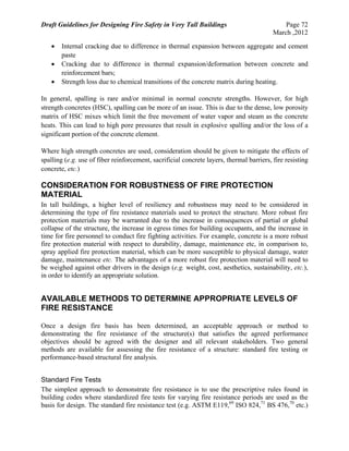 Draft Guidelines for Designing Fire Safety in Very Tall Buildings Page 72
March ,2012
 Internal cracking due to difference in thermal expansion between aggregate and cement
paste
 Cracking due to difference in thermal expansion/deformation between concrete and
reinforcement bars;
 Strength loss due to chemical transitions of the concrete matrix during heating.
In general, spalling is rare and/or minimal in normal concrete strengths. However, for high
strength concretes (HSC), spalling can be more of an issue. This is due to the dense, low porosity
matrix of HSC mixes which limit the free movement of water vapor and steam as the concrete
heats. This can lead to high pore pressures that result in explosive spalling and/or the loss of a
significant portion of the concrete element.
Where high strength concretes are used, consideration should be given to mitigate the effects of
spalling (e.g. use of fiber reinforcement, sacrificial concrete layers, thermal barriers, fire resisting
concrete, etc.)
CONSIDERATION FOR ROBUSTNESS OF FIRE PROTECTION
MATERIAL
In tall buildings, a higher level of resiliency and robustness may need to be considered in
determining the type of fire resistance materials used to protect the structure. More robust fire
protection materials may be warranted due to the increase in consequences of partial or global
collapse of the structure, the increase in egress times for building occupants, and the increase in
time for fire personnel to conduct fire fighting activities. For example, concrete is a more robust
fire protection material with respect to durability, damage, maintenance etc, in comparison to,
spray applied fire protection material, which can be more susceptible to physical damage, water
damage, maintenance etc. The advantages of a more robust fire protection material will need to
be weighed against other drivers in the design (e.g. weight, cost, aesthetics, sustainability, etc.),
in order to identify an appropriate solution.
AVAILABLE METHODS TO DETERMINE APPROPRIATE LEVELS OF
FIRE RESISTANCE
Once a design fire basis has been determined, an acceptable approach or method to
demonstrating the fire resistance of the structure(s) that satisfies the agreed performance
objectives should be agreed with the designer and all relevant stakeholders. Two general
methods are available for assessing the fire resistance of a structure: standard fire testing or
performance-based structural fire analysis.
Standard Fire Tests
The simplest approach to demonstrate fire resistance is to use the prescriptive rules found in
building codes where standardized fire tests for varying fire resistance periods are used as the
basis for design. The standard fire resistance test (e.g. ASTM E119,69
ISO 824,71
BS 476,70
etc.)
 