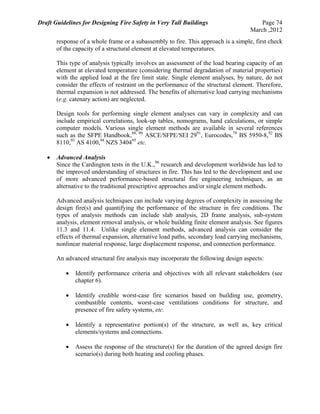 Draft Guidelines for Designing Fire Safety in Very Tall Buildings Page 74
March ,2012
response of a whole frame or a subassembly to fire. This approach is a simple, first check
of the capacity of a structural element at elevated temperatures.
This type of analysis typically involves an assessment of the load bearing capacity of an
element at elevated temperature (considering thermal degradation of material properties)
with the applied load at the fire limit state. Single element analyses, by nature, do not
consider the effects of restraint on the performance of the structural element. Therefore,
thermal expansion is not addressed. The benefits of alternative load carrying mechanisms
(e.g. catenary action) are neglected.
Design tools for performing single element analyses can vary in complexity and can
include empirical correlations, look-up tables, nomograms, hand calculations, or simple
computer models. Various single element methods are available in several references
such as the SFPE Handbook,88, 90
ASCE/SFPE/SEI 2991
, Eurocodes,79
BS 5950-8,92
BS
8110,93
AS 4100,94
NZS 340495
etc.
 Advanced Analysis
Since the Cardington tests in the U.K.,96
research and development worldwide has led to
the improved understanding of structures in fire. This has led to the development and use
of more advanced performance-based structural fire engineering techniques, as an
alternative to the traditional prescriptive approaches and/or single element methods.
Advanced analysis techniques can include varying degrees of complexity in assessing the
design fire(s) and quantifying the performance of the structure in fire conditions. The
types of analysis methods can include slab analysis, 2D frame analysis, sub-system
analysis, element removal analysis, or whole building finite element analysis. See figures
11.3 and 11.4. Unlike single element methods, advanced analysis can consider the
effects of thermal expansion, alternative load paths, secondary load carrying mechanisms,
nonlinear material response, large displacement response, and connection performance.
An advanced structural fire analysis may incorporate the following design aspects:
 Identify performance criteria and objectives with all relevant stakeholders (see
chapter 6).
 Identify credible worst-case fire scenarios based on building use, geometry,
combustible contents, worst-case ventilations conditions for structure, and
presence of fire safety systems, etc.
 Identify a representative portion(s) of the structure, as well as, key critical
elements/systems and connections.
 Assess the response of the structure(s) for the duration of the agreed design fire
scenario(s) during both heating and cooling phases.
 