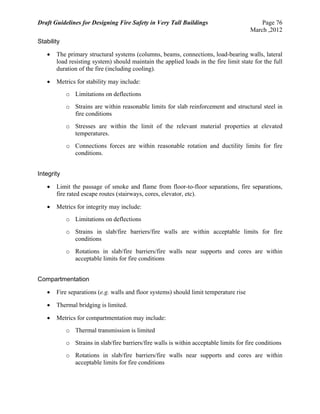 Draft Guidelines for Designing Fire Safety in Very Tall Buildings Page 76
March ,2012
Stability
 The primary structural systems (columns, beams, connections, load-bearing walls, lateral
load resisting system) should maintain the applied loads in the fire limit state for the full
duration of the fire (including cooling).
 Metrics for stability may include:
o Limitations on deflections
o Strains are within reasonable limits for slab reinforcement and structural steel in
fire conditions
o Stresses are within the limit of the relevant material properties at elevated
temperatures.
o Connections forces are within reasonable rotation and ductility limits for fire
conditions.
Integrity
 Limit the passage of smoke and flame from floor-to-floor separations, fire separations,
fire rated escape routes (stairways, cores, elevator, etc).
 Metrics for integrity may include:
o Limitations on deflections
o Strains in slab/fire barriers/fire walls are within acceptable limits for fire
conditions
o Rotations in slab/fire barriers/fire walls near supports and cores are within
acceptable limits for fire conditions
Compartmentation
 Fire separations (e.g. walls and floor systems) should limit temperature rise
 Thermal bridging is limited.
 Metrics for compartmentation may include:
o Thermal transmission is limited
o Strains in slab/fire barriers/fire walls is within acceptable limits for fire conditions
o Rotations in slab/fire barriers/fire walls near supports and cores are within
acceptable limits for fire conditions
 
