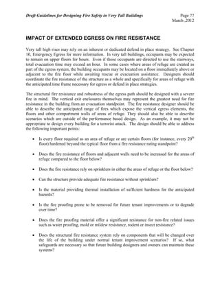 Draft Guidelines for Designing Fire Safety in Very Tall Buildings Page 77
March ,2012
IMPACT OF EXTENDED EGRESS ON FIRE RESISTANCE
Very tall high rises may rely on an inherent or dedicated defend in place strategy. See Chapter
10, Emergency Egress for more information. In very tall buildings, occupants may be expected
to remain on upper floors for hours. Even if those occupants are directed to use the stairways,
total evacuation time may exceed an hour. In some cases where areas of refuge are created as
part of the egress system, the building occupants may be located on a floor immediately above or
adjacent to the fire floor while awaiting rescue or evacuation assistance. Designers should
coordinate the fire resistance of the structure as a whole and specifically for areas of refuge with
the anticipated time frame necessary for egress or defend in place strategies.
The structural fire resistance and robustness of the egress path should be designed with a severe
fire in mind. The vertical exit enclosures themselves may represent the greatest need for fire
resistance in the building from an evacuation standpoint. The fire resistance designer should be
able to describe the anticipated range of fires which expose the vertical egress elements, the
floors and other compartment walls of areas of refuge. They should also be able to describe
scenarios which are outside of the performance based design. As an example, it may not be
appropriate to design every building for a terrorist attack. The design should be able to address
the following important points:
 Is every floor required as an area of refuge or are certain floors (for instance, every 20th
floor) hardened beyond the typical floor from a fire resistance rating standpoint?
 Does the fire resistance of floors and adjacent walls need to be increased for the areas of
refuge compared to the floor below?
 Does the fire resistance rely on sprinklers in either the areas of refuge or the floor below?
 Can the structure provide adequate fire resistance without sprinklers?
 Is the material providing thermal installation of sufficient hardness for the anticipated
hazards?
 Is the fire proofing prone to be removed for future tenant improvements or to degrade
over time?
 Does the fire proofing material offer a significant resistance for non-fire related issues
such as water proofing, mold or mildew resistance, rodent or insect resistance?
 Does the structural fire resistance system rely on components that will be changed over
the life of the building under normal tenant improvement scenarios? If so, what
safeguards are necessary so that future building designers and owners can maintain these
systems?
 