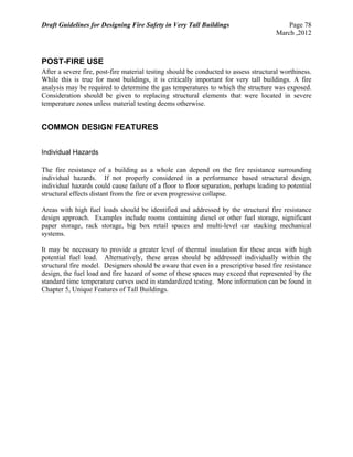 Draft Guidelines for Designing Fire Safety in Very Tall Buildings Page 78
March ,2012
POST-FIRE USE
After a severe fire, post-fire material testing should be conducted to assess structural worthiness.
While this is true for most buildings, it is critically important for very tall buildings. A fire
analysis may be required to determine the gas temperatures to which the structure was exposed.
Consideration should be given to replacing structural elements that were located in severe
temperature zones unless material testing deems otherwise.
COMMON DESIGN FEATURES
Individual Hazards
The fire resistance of a building as a whole can depend on the fire resistance surrounding
individual hazards. If not properly considered in a performance based structural design,
individual hazards could cause failure of a floor to floor separation, perhaps leading to potential
structural effects distant from the fire or even progressive collapse.
Areas with high fuel loads should be identified and addressed by the structural fire resistance
design approach. Examples include rooms containing diesel or other fuel storage, significant
paper storage, rack storage, big box retail spaces and multi-level car stacking mechanical
systems.
It may be necessary to provide a greater level of thermal insulation for these areas with high
potential fuel load. Alternatively, these areas should be addressed individually within the
structural fire model. Designers should be aware that even in a prescriptive based fire resistance
design, the fuel load and fire hazard of some of these spaces may exceed that represented by the
standard time temperature curves used in standardized testing. More information can be found in
Chapter 5, Unique Features of Tall Buildings.
 