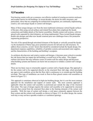 Draft Guidelines for Designing Fire Safety in Very Tall Buildings Page 79
March ,2012
12 Facades
Non-bearing curtain walls are a common, cost effective method of creating an exterior enclosure
and weather barrier for tall buildings. In recent decades, the desire for taller structures, and
particularly, those that are competing for architectural recognition, are continually implementing
creative, new and unique façade or curtain wall designs.
Many of these unique designs veer from the more traditional continuous vertical façade surfaces
of the past, often using curved surfaces and rotated floor plates that complicate the facade
connections and hidden details of fire barrier assemblies. Double curtain wall systems, with two
glazed walls separated by short distances, are being implemented. These twisted façade designs,
double skin designs and other new facade creations pose new challenges from a fire protection
engineering perspective.
The risk of fire spread through articulated elements of the façade or vertically around the facade
via the mechanism of flame leap, poses potential concerns for tall and very tall structures. To
address these concerns, several factors that should be considered include the façade design, fire
department response capabilities, reliability of sprinkler systems and associated water supplies,
and the characteristics of the building and building’s occupants.
As architects develop new and creative curtain wall designs, it becomes more critical to consider
the risk factors that can impact the tall building’s overall level of fire safety. This chapter
outlines risk factors that may influence issues of curtain wall fire safety design and discusses
what building systems and features can factor into an analysis to validate a curtain wall’s design
details.
There are two basic ways to structurally support a curtain wall or façade design. One approach is
for the curtain wall to be supported directly on the structural floor slab edge, which precludes
any gap or joint condition, given that the floor slab is continuous to or extends past the building
envelope. This type of installation can result in floor-to-floor glazed curtain wall assemblies as
shown in Figure 12.1.
This approach is sometimes observed in high-rise building design, but it is not the most common
approach for the installation and support of curtain walls. The most common approach is
applicable when the curtain wall assembly is positioned just outside the edge of the structural
floor plate. This type of design requires the curtain wall assembly to be supported by structural
elements that extend from the structural floor plate to the framing elements of the curtain wall
assembly. With this type of curtain wall design, a void space commonly appears between the
floor system and the curtain wall assembly as shown in Figure 12.2. In either design, the curtain
wall may or may not have operable windows or ventilation openings.
 