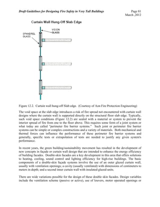 Draft Guidelines for Designing Fire Safety in Very Tall Buildings Page 81
March ,2012
Figure 12.2. Curtain wall hung-off Slab edge. (Courtesy of Aon Fire Protection Engineering)
The void space at the slab edge introduces a risk of fire spread not encountered with curtain wall
designs where the curtain wall is supported directly on the structural floor slab edge. Typically,
such void space conditions (Figure 12.2) are sealed with a material or system to prevent the
interior spread of fire from one to the floor above. This requires some form of a joint system or
what today are called “perimeter fire barrier systems.” Such joint or perimeter fire barrier
systems can be simple or complex constructions and a variety of materials. Both mechanical and
thermal forces can influence the performance of these perimeter fire barrier systems and
generally, specific tests or extrapolation of tests are needed to justify any given system's
performance.
In recent years, the green building/sustainability movement has resulted in the development of
new concepts in façade or curtain wall design that are intended to enhance the energy efficiency
of building facades. Double-skin facades are a key development in this area that offers solutions
to heating, cooling, sound control and lighting efficiency for high-rise buildings. The basic
components of a double-skin façade systems involve the use of an outer glazed curtain wall,
usually with ventilation openings; a cavity (usually ventilated) with dimensions of centimeters to
meters in depth; and a second inner curtain wall with insulated glazed units.
There are wide variations possible for the design of these double skin facades. Design variables
include the ventilation scheme (passive or active), use of louvers, motor operated openings or
 
