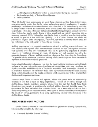 Draft Guidelines for Designing Fire Safety in Very Tall Buildings Page 85
March ,2012
 Ability of perimeter fire barrier system to remain in place during fire exposure
 Design characteristics of double-skinned facades
 Wind conditions
When full height vision glass systems are used, flame extension and heat fluxes to the window
areas above can be greater than that for curtain walls using a spandrel panel design. A spandrel
panel design can limit the flame extension and reduce heat flux to the areas above by providing
an opaque surface to block the heat transfer. Glass used in curtain wall assemblies may be one of
several types – float glass which may be heat strengthened or tempered glass, laminated or wired
glass. Vision glass can be single, double or triple glazed, and are typically assembled into an
insulating glass unit (IGU). Vision glass may also be tinted to provide a heat absorbing quality,
or coated to provide a heat reflective capability. All of these features can impact the
performance of glass under fire exposure,101
however, very little is currently known about the
fire performance of the wide variety of IGUs that are possible.
Building geometry and exterior projections of the curtain wall or building structural elements can
have a beneficial or negative effect on flame length extension and heat flux exposure to curtain
wall elements above the fire compartment. This can be particularly important if operable
windows or ventilation openings are used. Of course, any such opening can allow the
unrestricted passage of flames and hot gases from a fire on a floor below into the floor above.
The position of the window or ventilation opening relative to the expected flame extension is
important in assessment of the fire spread risk.
Many articulated curtain wall designs veer from the more traditional continuous vertical façade
surfaces of the past, often using curved surfaces and rotated floor plates that complicate the
façade connections and hidden details of fire barrier assemblies. Such new designs can result in
an orientation that allows for either more direct flame exposure or diminishes the threat of direct
flame contact. Regardless of the facade orientation, wind conditions may reduce or exacerbate
the flame and temperature exposure.
Double-skinned façade or curtain wall systems, where two glazed walls are separated by
distances of less than a meter are being implemented. The risk of fire spread through such
double-skinned façades introduces concerns arising from the fact that should flame break
through the inner façade, it would then be confined within a long tall shaft-like space. The
dynamics of the flame and radiant heat exposure for this case is potentially more severe than a
flame freely flowing to the open atmosphere. Other types of double-skinned façades may reduce
the risk of fire spread, particularly those using a partitioning scheme within the cavity of the
double-skinned façade.
RISK ASSESSMENT FACTORS
Several factors to consider in a risk assessment of fire spread at the building façade include,
but may not be limited to, the following:
 Automatic Sprinkler Systems’ reliability
 
