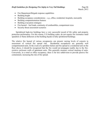 Draft Guidelines for Designing Fire Safety in Very Tall Buildings Page 86
March ,2012
 Fire Department/Brigade response capabilities
 Building height
 Building occupancy considerations – e.g., office, residential, hospitals, mercantile
 Building compartmentation features
 Building evacuation strategies
 Fire hazard – fuel loads, continuity of combustibles, compartment sizes
 Security threat assessment scenarios
Sprinklered high-rise buildings have a very successful record of life safety and property
protection performance. For this reason, U.S building codes, do not require fire resistance rated
spandrels or flame deflectors at the building façade in fully sprinklered buildings.
The relative fire hazard of various occupancies can present varying levels of concern in
assessment of vertical fire spread risk. Residential occupancies are generally well
compartmented units. In the event of a sprinkler failure and fire spread to a residential unit on the
floor above, it should be recognized that the fire would not propagate readily due to the fire-
resistive enclosure walls of apartment units. This generally assumes vertical stacking of units.
Conversely, in a retail or office occupancy, there is far less subdivision to provide passive fire
containment, increasing the risk of fire spread.
 