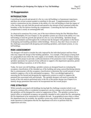Draft Guidelines for Designing Fire Safety in Very Tall Buildings Page 87
March ,2012
13 Suppression
INTRODUCTION
Controlling the growth and spread of a fire in a very tall building is of paramount importance,
and there are several systems needed to contribute to this goal. Compartmentation and fire
resistive construction are key elements in the ability of a very tall building to limit the impact of
a fire, but they can only limit the growth and spread to the amount of fuel contained within the
boundary of the fire barriers forming the compartment. Controlling the fuel load within fire
compartments is nearly an unmanageable task.
As observed in numerous fire events, one of the most infamous being the One Meridian Plaza
fire in Philadelphia, PA (see Chapter 2), fire sprinkler systems are critical in the ability of a very
tall building to limit the growth and spread of a fire in a very tall building. Sprinkler design
codes and standards used throughout the world provide the designer with guidance in the basics
of designing and installing sprinklers within buildings. However, they don’t focus on some of
the challenges associated with designing and installing sprinklers, and related systems, in very
tall buildings.
RISK ASSESSMENT
The designer will need to consider the risks imposed by the individual project and how those
risks may impact the design of the building sprinklers. For example, if the project is being built
in a geographical area where the water supply is not reliable, then provisions will likely need to
be made in the project to provide a sufficient duration of fire protection water to supply building
sprinkler operations for a period of time sufficient to support a fire department operation, permit
complete building evacuation, or all of the above.
Today, for most very tall buildings, sprinkler systems are designed based on evaluating the
occupancy classification of the intended use of the building and using a prescribed design density
that is commensurate with the occupancy classification to determine the overall amount of water
needed to suppress a fire in this anticipated occupancy. This is an abridged approach to
assessing the fire hazard and designing the suppression systems to control or suppress the
potential fires associated with such hazards. The sprinkler designer will need to consider the
results of the risk analysis performed early in the life of the project design (see Chapter 6) to
identify design parameters that need to be incorporated into the overall project.
FIRE STRATEGY
While normally associated with buildings having high fire challenge contents (which is not
typical in common office or residential occupancies), one key strategy to be resolved is whether
the sprinklers will be designed for control or suppression of fires. The sprinkler systems for a
typical office or residential occupancy are generally intended to only control the fire, anticipating
the fire department to be summoned to complete the task. In geographical areas where a robust
fire department may be available, the sprinkler system may need to only be designed for control
mode operation in anticipation that the fire department will arrive to perform final fire
suppression activities.
 