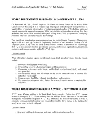 Draft Guidelines for Designing Fire Safety in Very Tall Buildings Page 7
March ,2012
WORLD TRADE CENTER BUILDINGS 1 & 2 – SEPTEMBER 11, 2001
On September 11, 2001, aircraft impacted the North and South Towers of the World Trade
Center complex (buildings 1 & 2, respectively). The impacts and subsequent damage resulted in
localized loss of structural integrity, loss of exit compartmentation, loss of fire fighting water and
loss of water to fire suppression systems. While each building withstood the resulting fires for a
period of time, each tower ultimately collapsed, killing nearly 3000 occupants and emergency
personnel who were unable to evacuate the buildings.
Two significant investigations were conducted, one led by the Federal Emergency Management
Agency (FEMA) and the Structural Engineering Institute of the American Society of Civil
Engineers (SEI/ASCE),12
and the other by the National Institute of Standards and Technology
(NIST),6
in association with other government agencies, professional organizations, researchers,
engineers, and various agencies within New York City.
Lessons Learned
While official investigation reports provide much more detail, key observations from the reports
include:
1. Structural framing needs redundancy
2. Fireproofing needs to adhere under impact and fire conditions
3. Connection performance under impact and fire loads need to be analytically understood
and quantified
4. Fire resistance ratings that are based on the use of sprinklers need a reliable and
redundant water supply
5. Egress systems should be evaluated for redundancy and robustness
6. Fire protection ratings and safety factors for structural transfer should be evaluated for
adequacy.
WORLD TRADE CENTER BUILDING 7 (WTC 7) – SEPTEMBER 11, 2001
WTC 7 was a 47 story building in the World Trade Center complex. Debris from WTC 1 caused
structural damage to WTC 7 with resulting fires on multiple floors. Because of the structural
damage and because the collapse of WTC 1 & 2 interrupted the public water supply to WTC 7,
automatic sprinklers in the building were rendered inoperable. Fires burned in the building for
nearly seven hours before it collapsed.
Lessons Learned
1. Structural building design should anticipate multiple, simultaneous fires.
 
