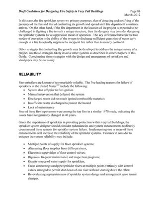 Draft Guidelines for Designing Fire Safety in Very Tall Buildings Page 88
March ,2012
In this case, the fire sprinklers serve two primary purposes, that of detecting and notifying of the
presence of the fire and that of controlling its growth and spread until fire department assistance
arrives. On the other hand, if the fire department in the location of the project is expected to be
challenged in fighting a fire in such a unique structure, then the designer may consider designing
the sprinkler systems for a suppression mode of operation. The key difference between the two
modes of operation is the ability of the system to discharge sufficient quantities of water early
enough in a fire to actually suppress the incipient fire rather than to merely control it.
Other strategies for controlling fire growth may be developed to address the unique nature of a
project, and those strategies likely involve other systems as described in other chapters of this
Guide. Coordinating those strategies with the design and arrangement of sprinklers and
standpipes may be necessary.
RELIABILITY
Fire sprinklers are known to be remarkably reliable. The five leading reasons for failure of
sprinklers in the United States102
include the following:
 System shut off prior to fire ignition
 Manual intervention that defeated the system
 Discharged water did not reach ignited combustible materials
 Insufficient water discharged to protect the hazard
 Lack of maintenance
Four of these five top reasons were among the top five in a similar 1970 study, indicating the
issues have not generally changed in 40 years.
Given the importance of sprinklers in providing protection within very tall buildings, the
sprinkler system designer should consider redundancies and system enhancements to directly
countermand these reasons for sprinkler system failure. Implementing one or more of these
enhancements will increase the reliability of the sprinkler systems. Features to consider to
enhance the system reliability may include:
 Multiple points of supply for floor sprinkler systems;
 Alternating floor supplies from different risers;
 Electronic supervision of floor control valves;
 Rigorous, frequent maintenance and inspection programs;
 Gravity source of water supply for sprinklers;
 Cross connecting standpipe/sprinkler risers at multiple points vertically with control
valves arranged to permit shut down of one riser without shutting down the other;
 Re-evaluating appropriateness of sprinkler system design and arrangement upon tenant
changes.
 