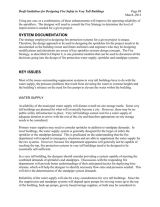 Draft Guidelines for Designing Fire Safety in Very Tall Buildings Page 89
March ,2012
Using any one, or a combination, of these enhancements will improve the operating reliability of
the sprinklers. The designer will need to consult the Fire Strategy to determine the level of
improvement is needed for a given project.
SYSTEM DOCUMENTATION
The strategy employed in designing fire protection systems for a given project is unique.
Therefore, the design approach to be used in designing the sprinklers for the project needs to be
documented so the building owner and future architects and engineers who may be designing
modifications and alterations are aware of key sprinkler systems design concepts. The Fire
Strategy, as described in Chapter 6, is one potential medium that can be used to document all the
decisions going into the design of fire protection water supply, sprinkler and standpipe systems.
KEY ISSUES
Most of the issues surrounding suppression systems in very tall buildings have to do with the
water supply, the pressure problems that result from elevating the water to extreme heights and
the building’s reliance on the need for fire pumps to elevate the water within the building.
WATER SUPPLY
Availability of the municipal water supply will dictate overall on-site storage needs. Some very
tall buildings are planned for what will eventually become a city. However, there may be no
public utility infrastructure in place. Very tall buildings cannot wait for a water supply of
adequate duration to arrive with the rest of the city and therefore appropriate on-site storage
needs to be considered.
Primary water supplies may need to consider sprinkler in addition to standpipe demands. In
most buildings, the water supply system is generally designed for the larger of either the
sprinkler or the standpipe demand. This is predicated on the understanding that the fire
department will respond in emergency situations and are able to supplement the water supply for
the two systems. However, because fire department apparatus will generally not be capable of
reaching the top, fire protection systems in very tall buildings need to be designed to be
essentially self-sufficient.
In a very tall building, the designer should consider providing a system capable of meeting the
combined demands of sprinklers and standpipes. Discussions with the responding fire
departments will provide better understandings of their anticipated tactics for deploying hose
streams, which will help the designer to identify necessary flow rates and pressures needed. This
will drive the determination of the standpipe system demands.
Reliability of the water supply will also be a key consideration for very tall buildings. Since the
fire suppression and standpipe systems will depend upon pumps for moving water up to the top
of the building, back-up pumps, gravity based storage supplies, or both may be considered in
 