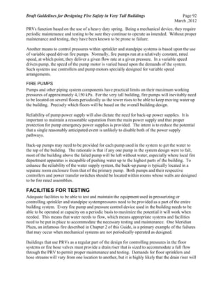 Draft Guidelines for Designing Fire Safety in Very Tall Buildings Page 92
March ,2012
PRVs function based on the use of a heavy duty spring. Being a mechanical device, they require
periodic maintenance and testing to be sure they continue to operate as intended. Without proper
maintenance and testing, they have been known to be prone to failure.
Another means to control pressures within sprinkler and standpipe systems is based upon the use
of variable speed driven fire pumps. Normally, fire pumps run at a relatively constant, rated
speed, at which point, they deliver a given flow rate at a given pressure. In a variable speed
driven pump, the speed of the pump motor is varied based upon the demands of the system.
Such systems use controllers and pump motors specially designed for variable speed
arrangements.
FIRE PUMPS
Pumps and other piping system components have practical limits on their maximum working
pressures of approximately 4,150 kPa. For the very tall building, fire pumps will inevitably need
to be located on several floors periodically as the tower rises to be able to keep moving water up
the building. Precisely which floors will be based on the overall building design.
Reliability of pump power supply will also dictate the need for back-up power supplies. It is
important to maintain a reasonable separation from the main power supply and that proper
protection for pump emergency power supplies is provided. The intent is to reduce the potential
that a single reasonably anticipated event is unlikely to disable both of the power supply
pathways.
Back-up pumps may need to be provided for each pump used in the system to get the water to
the top of the building. The rationale is that if any one pump in the system design were to fail,
most of the building above the failed pump will be left without water, especially where local fire
department apparatus is incapable of pushing water up to the highest parts of the building. To
enhance the reliability of the water supply system, the back-up pump is typically located in a
separate room enclosure from that of the primary pump. Both pumps and their respective
controllers and power transfer switches should be located within rooms whose walls are designed
to be fire rated assemblies.
FACILITIES FOR TESTING
Adequate facilities to be able to test and maintain the equipment used in pressurizing or
controlling sprinkler and standpipe systempressures need to be provided as a part of the entire
building system. Every fire pump and pressure control device used in the building needs to be
able to be operated at capacity on a periodic basis to maximize the potential it will work when
needed. This means that water needs to flow, which means appropriate systems and facilities
need to be put in place to accommodate the necessary testing and maintenance. One Meridian
Plaza, an infamous fire described in Chapter 2 of this Guide, is a primary example of the failures
that may occur when mechanical systems are not periodically operated as designed.
Buildings that use PRVs as a regular part of the design for controlling pressures in the floor
systems or fire hose valves must provide a drain riser that is sized to accommodate a full flow
through the PRV to permit proper maintenance and testing. Demands for floor sprinklers and
hose streams will vary from one location to another, but it is highly likely that the drain riser will
 