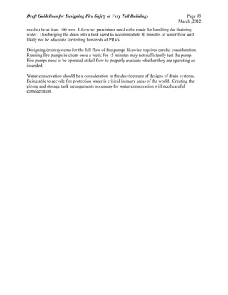 Draft Guidelines for Designing Fire Safety in Very Tall Buildings Page 93
March ,2012
need to be at least 100 mm. Likewise, provisions need to be made for handling the draining
water. Discharging the drain into a tank sized to accommodate 30 minutes of water flow will
likely not be adequate for testing hundreds of PRVs.
Designing drain systems for the full flow of fire pumps likewise requires careful consideration.
Running fire pumps in churn once a week for 15 minutes may not sufficiently test the pump.
Fire pumps need to be operated at full flow to properly evaluate whether they are operating as
intended.
Water conservation should be a consideration in the development of designs of drain systems.
Being able to recycle fire protection water is critical in many areas of the world. Creating the
piping and storage tank arrangements necessary for water conservation will need careful
consideration.
 