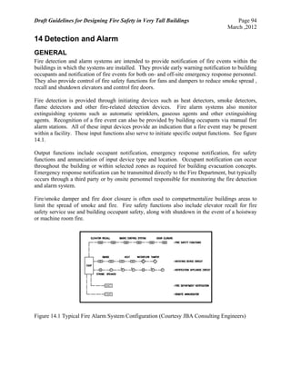 Draft Guidelines for Designing Fire Safety in Very Tall Buildings Page 94
March ,2012
14 Detection and Alarm
GENERAL
Fire detection and alarm systems are intended to provide notification of fire events within the
buildings in which the systems are installed. They provide early warning notification to building
occupants and notification of fire events for both on- and off-site emergency response personnel.
They also provide control of fire safety functions for fans and dampers to reduce smoke spread ,
recall and shutdown elevators and control fire doors.
Fire detection is provided through initiating devices such as heat detectors, smoke detectors,
flame detectors and other fire-related detection devices. Fire alarm systems also monitor
extinguishing systems such as automatic sprinklers, gaseous agents and other extinguishing
agents. Recognition of a fire event can also be provided by building occupants via manual fire
alarm stations. All of these input devices provide an indication that a fire event may be present
within a facility. These input functions also serve to initiate specific output functions. See figure
14.1.
Output functions include occupant notification, emergency response notification, fire safety
functions and annunciation of input device type and location. Occupant notification can occur
throughout the building or within selected zones as required for building evacuation concepts.
Emergency response notification can be transmitted directly to the Fire Department, but typically
occurs through a third party or by onsite personnel responsible for monitoring the fire detection
and alarm system.
Fire/smoke damper and fire door closure is often used to compartmentalize buildings areas to
limit the spread of smoke and fire. Fire safety functions also include elevator recall for fire
safety service use and building occupant safety, along with shutdown in the event of a hoistway
or machine room fire.
Figure 14.1 Typical Fire Alarm System Configuration (Courtesy JBA Consulting Engineers)
 