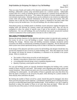 Draft Guidelines for Designing Fire Safety in Very Tall Buildings Page 95
March ,2012
There are many brands and models of fire detection and alarm systems available. For very tall
buildings, addressable systems using networked panels are a common practice. Addressable
systems allow for a variety of initiating devices to be placed on a common circuit and allow for
individual annunciation of the device. This reduces the number of circuits needed relative to a
conventional zoned system. Initiating devices can be combined on one circuit on an addressable
system while still providing discrete information on the device type and location. This aids
response time in that the exact alarming device location is displayed at the panel rather than
having to survey the incident area. For very tall buildings, this can reduce response time.
Networked systems use multiple panels to distribute circuits and power supplies throughout the
building while still allowing for common control and annunciation areas. They can also be
configured to allow for control of specific areas if part of the network is disconnected or
malfunctions. For very tall buildings, this can be beneficial since panels can provide localized
controls if connection to the overall system is lost due to a fire or other event.
RELIABILITY/ROBUSTNESS
Because the primary function of a fire detection and alarm system is to provide early warning of
fire events, its role in a very tall building is crucial. System reliability is important to the
building fire strategy. Because many tall building evacuation strategies incorporate partial
evacuation, the ability to communicate to building occupants is important. The fire detection and
alarm system must remain operational during events in order to facilitate this communication.
In the design of fire detection and alarm systems for tall buildings, the designer should take into
account the potential for loss of service to certain building areas. How that impacts the overall
fire strategy will dictate the amount of redundancy or robustness to be included in the system
design. Items to consider are:
 The number of floors being served by an individual panel.
 Whether a networked or master/slave system should be used.
 A reconfigurable network design versus a standalone degraded mode.
 Quantity of primary control panels and their locations.
For very tall buildings, panels are typically distributed throughout the building with a certain
number of floors served by each panel. That number varies depending upon design criteria and
system limitations. Most systems can easily serve five to seven floors, but even three floors pose
a challenge for certain panels. An odd number of floors is generally used ,since that allows the
floor the panel is located on to be served by the panel, while allowing for a certain number of
floors directly above and below the panel.
By limiting the number of floors served by a panel, should that panel be damaged, only those
floors served by the panel will be impacted. Consideration should be given to limiting the floors
served by an individual panel based upon building height. If the building is very tall, it might be
beneficial to reduce the number of floors to no more than three per panel. While this will
increase the cost of the system, it will also increase the overall system reliability.
 