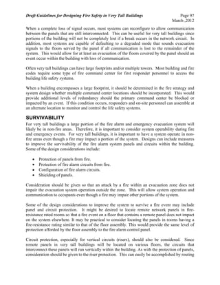 Draft Guidelines for Designing Fire Safety in Very Tall Buildings Page 97
March ,2012
When a complete loss of signal occurs, most systems can reconfigure to allow communication
between the panels that are still interconnected. This can be useful for very tall buildings since
portions of the building will not be completely lost if a break occurs in the network circuit. In
addition, most systems are capable of defaulting to a degraded mode that sounds evacuation
signals to the floors served by the panel if all communication is lost to the remainder of the
system. This would allow for at least an evacuation of the floors covered by the panel should an
event occur within the building with loss of communication.
Often very tall buildings can have large footprints and/or multiple towers. Most building and fire
codes require some type of fire command center for first responder personnel to access the
building life safety systems.
When a building encompasses a large footprint, it should be determined in the fire strategy and
system design whether multiple command center locations should be incorporated. This would
provide additional levels of redundancy should the primary command center be blocked or
impacted by an event. If this condition occurs, responders and on-site personnel can assemble at
an alternate location to monitor and control the life safety systems.
SURVIVABILITY
For very tall buildings a large portion of the fire alarm and emergency evacuation system will
likely be in non-fire areas. Therefore, it is important to consider system operability during fire
and emergency events. For very tall buildings, it is important to have a system operate in non-
fire areas even though a fire may impact a portion of the system. Designs can include measures
to improve the survivability of the fire alarm system panels and circuits within the building.
Some of the design considerations include:
 Protection of panels from fire.
 Protection of fire alarm circuits from fire.
 Configuration of fire alarm circuits.
 Shielding of panels.
Consideration should be given so that an attack by a fire within an evacuation zone does not
impair the evacuation system operation outside the zone. This will allow system operation and
communication to occupants even though a fire may impair other portions of the system.
Some of the design considerations to improve the system to survive a fire event may include
panel and circuit protection. It might be desired to locate remote network panels in fire-
resistance rated rooms so that a fire event on a floor that contains a remote panel does not impact
on the system elsewhere. It may be practical to consider locating the panels in rooms having a
fire-resistance rating similar to that of the floor assembly. This would provide the same level of
protection afforded by the floor assembly to the fire alarm control panel.
Circuit protection, especially for vertical circuits (risers), should also be considered. Since
remote panels in very tall buildings will be located on various floors, the circuits that
interconnect these panels will run vertically within the building. As with the protection of panels,
consideration should be given to the riser protection. This can easily be accomplished by routing
 