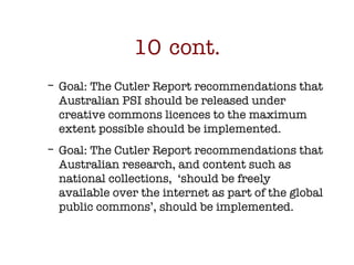10 cont. <ul><ul><li>Goal: The Cutler Report recommendations that Australian PSI should be released under creative commons...