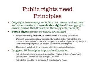 Public rights need Principles <ul><li>Copyright laws clearly articulate the interests of authors and other creators: the  ...