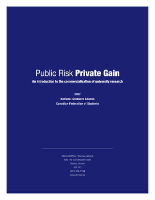 Public Risk Private Gain
An introduction to the commercialisation of university research


                                 2007
                   National Graduate Caucus
                Canadian Federation of Students




                    National Office • Bureau national
                      500-170 rue Metcalfe Street
                            Ottawa, Ontario
                                K2P 1P3
                            (613) 232-7394
                            www.cfs-fcee.ca
 
