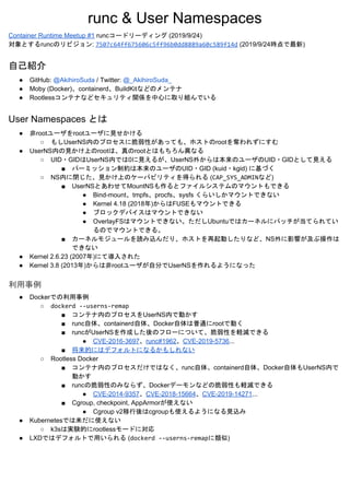 runc & User Namespaces
Container Runtime Meetup #1​ runcコードリーディング (2019/9/24)
対象とするruncのリビジョン: ​7507c64ff675606c5ff96b0dd8889a60c589f14d​ (2019/9/24時点で最新)
自己紹介
● GitHub: ​@AkihiroSuda​ / Twitter: ​@_AkihiroSuda_
● Moby (Docker)、containerd、BuildKitなどのメンテナ
● Rootlessコンテナなどセキュリティ関係を中心に取り組んでいる
User Namespaces とは
● 非rootユーザをrootユーザに見せかける
○ もしUserNS内のプロセスに脆弱性があっても、ホストのrootを奪われずにすむ
● UserNS内の見かけ上のrootは、真のrootとはもちろん異なる
○ UID・GIDはUserNS内では0に見えるが、UserNS外からは本来のユーザのUID・GIDとして見える
■ パーミッション制約は本来のユーザのUID・GID (kuid・kgid) に基づく
○ NS内に閉じた、見かけ上のケーパビリティを得られる (​CAP_SYS_ADMIN​など)
■ UserNSとあわせてMountNSも作るとファイルシステムのマウントもできる
● Bind-mount、tmpfs、procfs、sysfs くらいしかマウントできない
● Kernel 4.18 (2018年)からはFUSEもマウントできる
● ブロックデバイスはマウントできない
● OverlayFSはマウントできない。ただしUbuntuではカーネルにパッチが当てられてい
るのでマウントできる。
■ カーネルモジュールを読み込んだり、ホストを再起動したりなど、NS外に影響が及ぶ操作は
できない
● Kernel 2.6.23 (2007年)にて導入された
● Kernel 3.8 (2013年)からは非rootユーザが自分でUserNSを作れるようになった
利用事例
● Dockerでの利用事例
○ dockerd --userns-remap
■ コンテナ内のプロセスをUserNS内で動かす
■ runc自体、containerd自体、Docker自体は普通にrootで動く
■ runcがUserNSを作成した後のフローについて、脆弱性を軽減できる
● CVE-2016-3697​、​runc#1962​、​CVE-2019-5736​...
■ 将来的にはデフォルトになるかもしれない
○ Rootless Docker
■ コンテナ内のプロセスだけではなく、runc自体、containerd自体、Docker自体もUserNS内で
動かす
■ runcの脆弱性のみならず、Dockerデーモンなどの脆弱性も軽減できる
● CVE-2014-9357​、​CVE-2018-15664​、​CVE-2019-14271​...
■ Cgroup, checkpoint, AppArmorが使えない
● Cgroup v2移行後はcgroupも使えるようになる見込み
● Kubernetesでは未だに使えない
○ k3sは実験的にrootlessモードに対応
● LXDではデフォルトで用いられる (​dockerd --userns-remap​に類似)
 