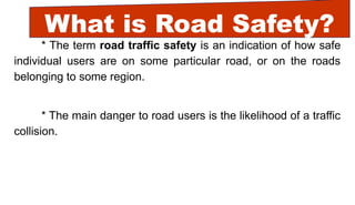What is Road Safety?
* The term road traffic safety is an indication of how safe
individual users are on some particular road, or on the roads
belonging to some region.
* The main danger to road users is the likelihood of a traffic
collision.
 