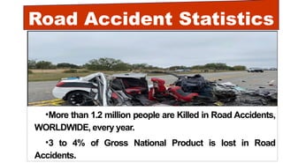 Road Accident Statistics
•More than 1.2 million people are Killed in Road Accidents,
WORLDWIDE, every year.
•3 to 4% of Gross National Product is lost in Road
Accidents.
 
