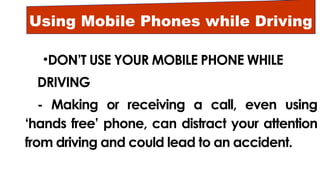 Using Mobile Phones while Driving
•DON’T USE YOUR MOBILE PHONE WHILE
DRIVING
- Making or receiving a call, even using
‘hands free’ phone, can distract your attention
from driving and could lead to an accident.
 