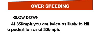 OVER SPEEDING
•SLOW DOWN
At 35Kmph you are twice as likely to kill
a pedestrian as at 30kmph.
 
