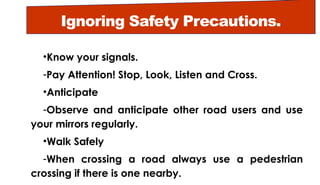 Ignoring Safety Precautions.
•Know your signals.
-Pay Attention! Stop, Look, Listen and Cross.
•Anticipate
-Observe and anticipate other road users and use
your mirrors regularly.
•Walk Safely
-When crossing a road always use a pedestrian
crossing if there is one nearby.
 