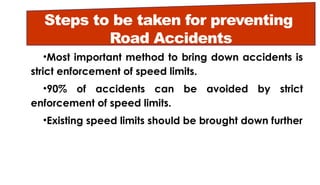 Steps to be taken for preventing
Road Accidents
•Most important method to bring down accidents is
strict enforcement of speed limits.
•90% of accidents can be avoided by strict
enforcement of speed limits.
•Existing speed limits should be brought down further
 