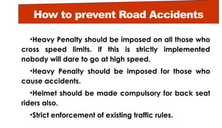 How to prevent Road Accidents
•Heavy Penalty should be imposed on all those who
cross speed limits. If this is strictly implemented
nobody will dare to go at high speed.
•Heavy Penalty should be imposed for those who
cause accidents.
•Helmet should be made compulsory for back seat
riders also.
•Strict enforcement of existing traffic rules.
 